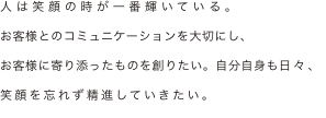人は笑顔の時が一番輝いている。
お客様とのコミュニケーションを大切にし、
お客様に寄り添ったものを創りたい。自分自身も日々、笑顔を忘れず精進していきたい。